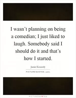 I wasn’t planning on being a comedian; I just liked to laugh. Somebody said I should do it and that’s how I started Picture Quote #1