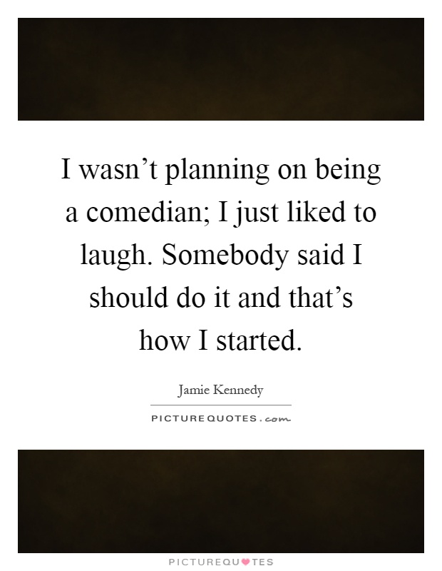 I wasn't planning on being a comedian; I just liked to laugh. Somebody said I should do it and that's how I started Picture Quote #1