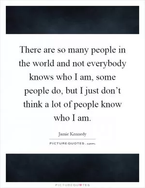 There are so many people in the world and not everybody knows who I am, some people do, but I just don’t think a lot of people know who I am Picture Quote #1