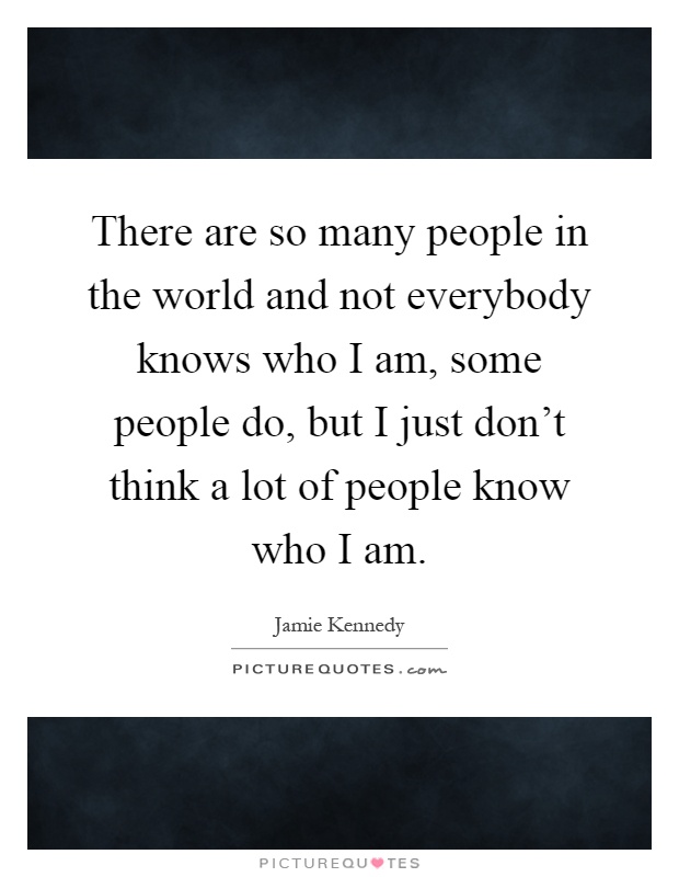 There are so many people in the world and not everybody knows who I am, some people do, but I just don't think a lot of people know who I am Picture Quote #1