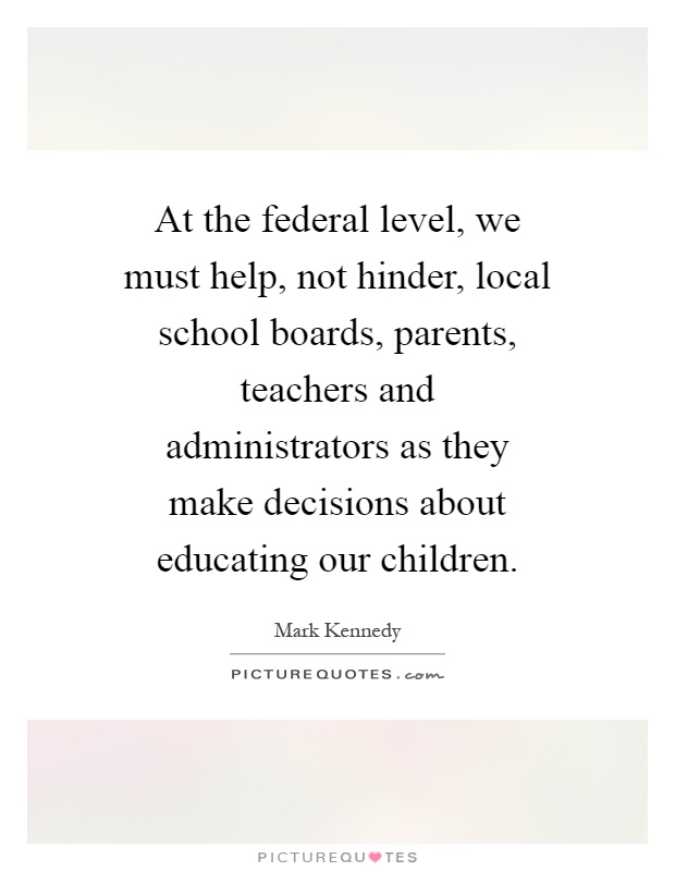 At the federal level, we must help, not hinder, local school boards, parents, teachers and administrators as they make decisions about educating our children Picture Quote #1