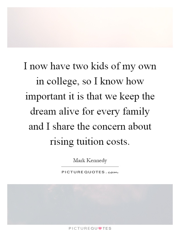 I now have two kids of my own in college, so I know how important it is that we keep the dream alive for every family and I share the concern about rising tuition costs Picture Quote #1