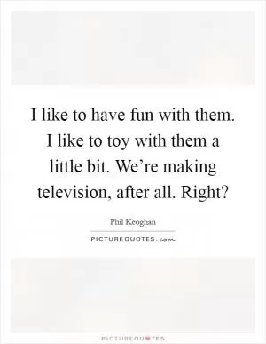 I like to have fun with them. I like to toy with them a little bit. We’re making television, after all. Right? Picture Quote #1