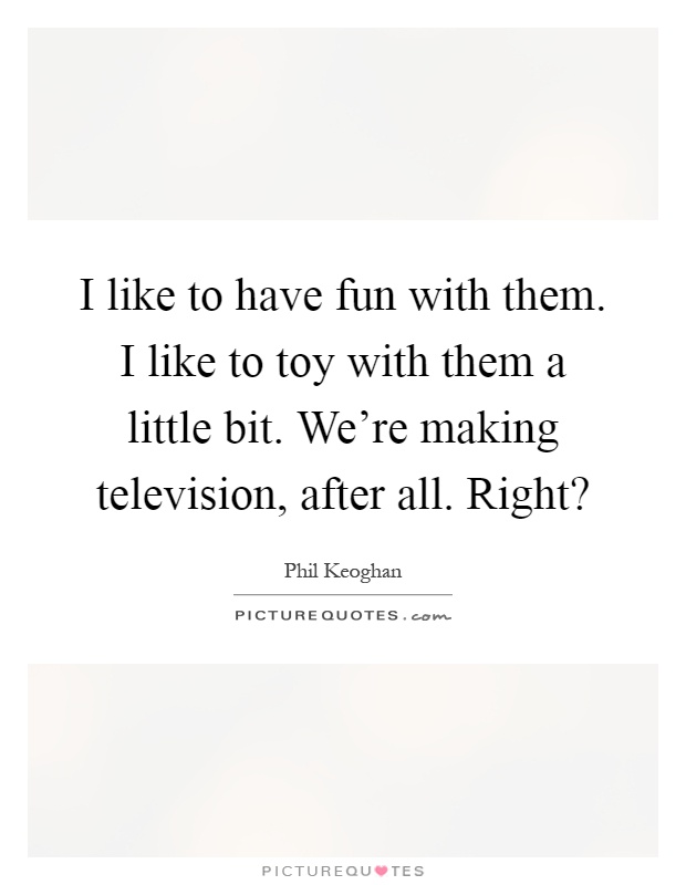 I like to have fun with them. I like to toy with them a little bit. We're making television, after all. Right? Picture Quote #1