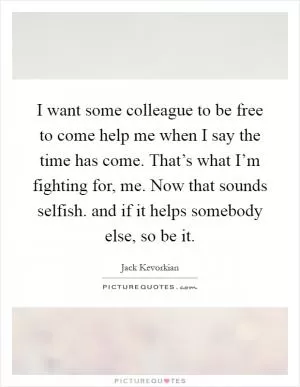 I want some colleague to be free to come help me when I say the time has come. That’s what I’m fighting for, me. Now that sounds selfish. and if it helps somebody else, so be it Picture Quote #1