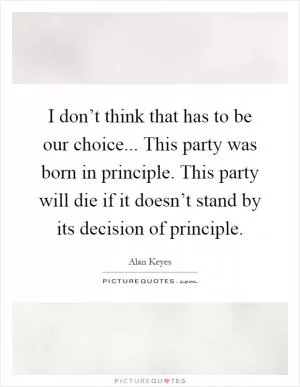 I don’t think that has to be our choice... This party was born in principle. This party will die if it doesn’t stand by its decision of principle Picture Quote #1