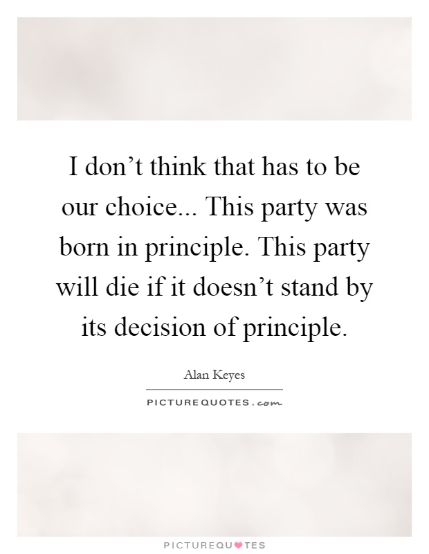 I don't think that has to be our choice... This party was born in principle. This party will die if it doesn't stand by its decision of principle Picture Quote #1