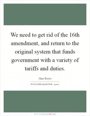 We need to get rid of the 16th amendment, and return to the original system that funds government with a variety of tariffs and duties Picture Quote #1