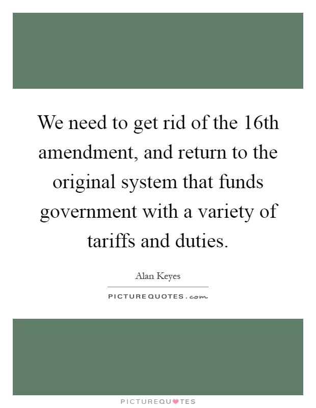 We need to get rid of the 16th amendment, and return to the original system that funds government with a variety of tariffs and duties Picture Quote #1