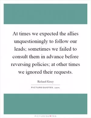 At times we expected the allies unquestioningly to follow our leads; sometimes we failed to consult them in advance before reversing policies; at other times we ignored their requests Picture Quote #1