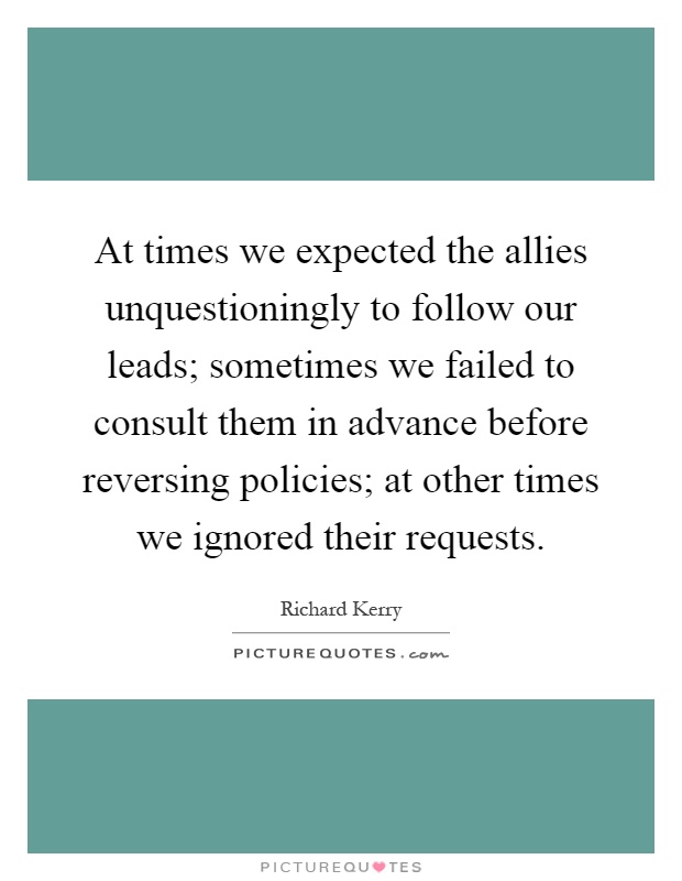 At times we expected the allies unquestioningly to follow our leads; sometimes we failed to consult them in advance before reversing policies; at other times we ignored their requests Picture Quote #1