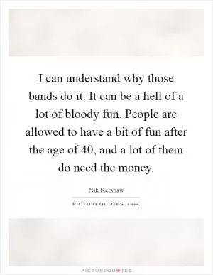 I can understand why those bands do it. It can be a hell of a lot of bloody fun. People are allowed to have a bit of fun after the age of 40, and a lot of them do need the money Picture Quote #1