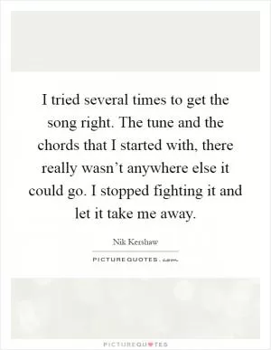 I tried several times to get the song right. The tune and the chords that I started with, there really wasn’t anywhere else it could go. I stopped fighting it and let it take me away Picture Quote #1