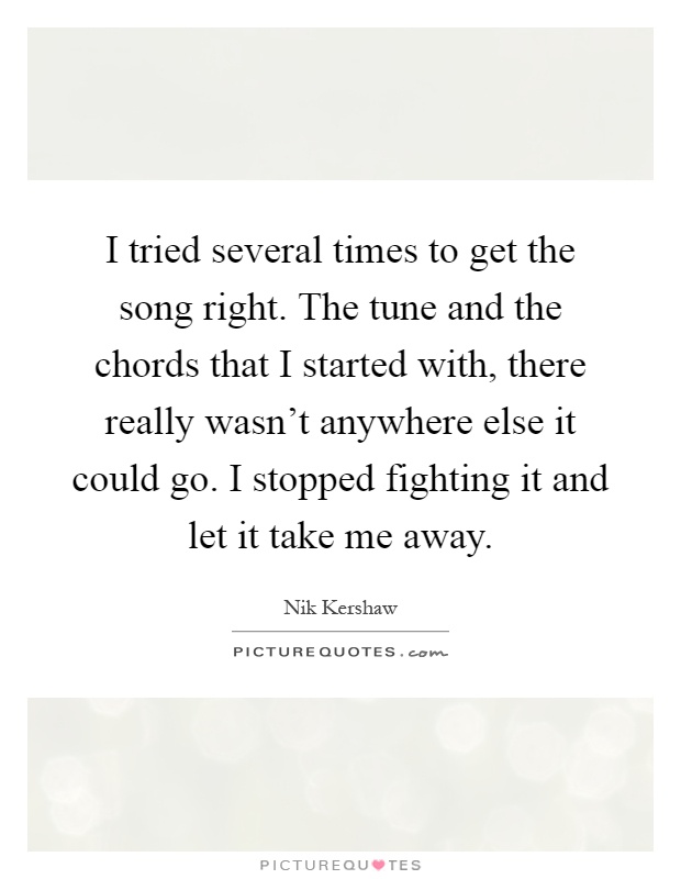 I tried several times to get the song right. The tune and the chords that I started with, there really wasn't anywhere else it could go. I stopped fighting it and let it take me away Picture Quote #1
