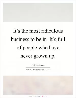 It’s the most ridiculous business to be in. It’s full of people who have never grown up Picture Quote #1