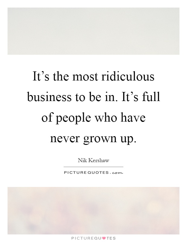 It's the most ridiculous business to be in. It's full of people who have never grown up Picture Quote #1