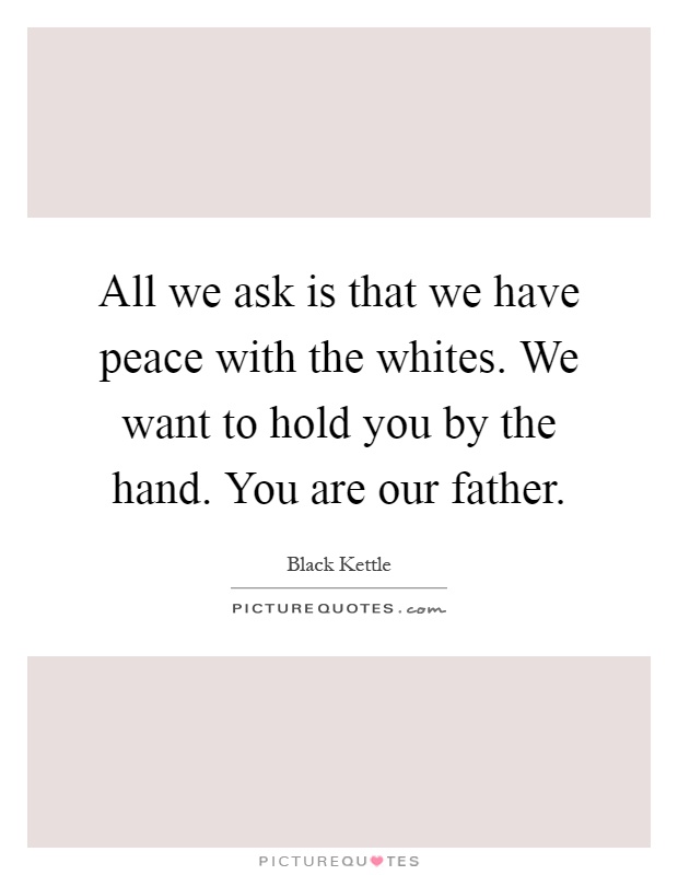 All we ask is that we have peace with the whites. We want to hold you by the hand. You are our father Picture Quote #1