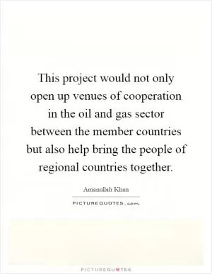 This project would not only open up venues of cooperation in the oil and gas sector between the member countries but also help bring the people of regional countries together Picture Quote #1