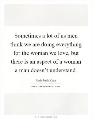Sometimes a lot of us men think we are doing everything for the woman we love, but there is an aspect of a woman a man doesn’t understand Picture Quote #1