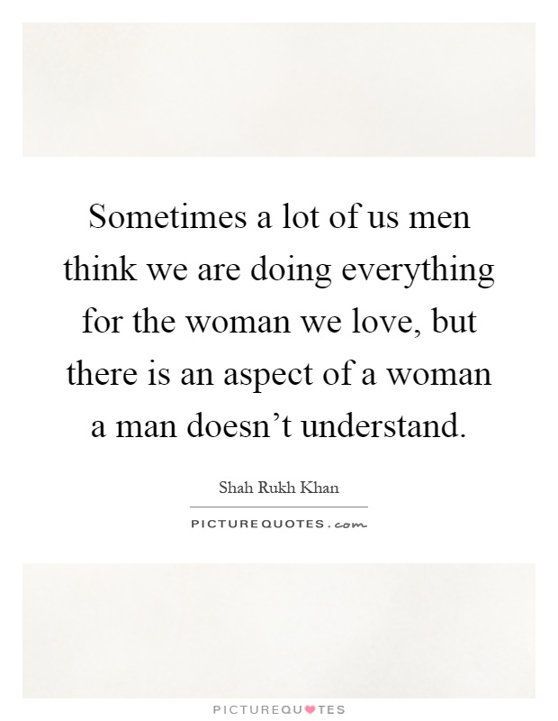 Sometimes a lot of us men think we are doing everything for the woman we love, but there is an aspect of a woman a man doesn't understand Picture Quote #1