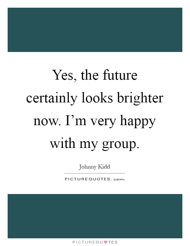 Yes, the future certainly looks brighter now. I'm very happy with my group Picture Quote #1