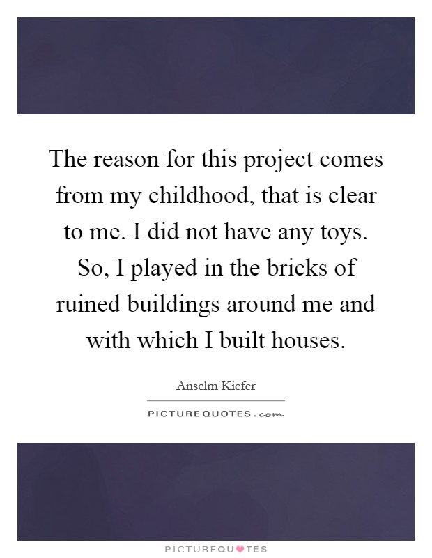 The reason for this project comes from my childhood, that is clear to me. I did not have any toys. So, I played in the bricks of ruined buildings around me and with which I built houses Picture Quote #1