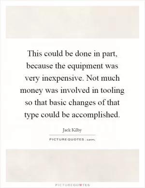 This could be done in part, because the equipment was very inexpensive. Not much money was involved in tooling so that basic changes of that type could be accomplished Picture Quote #1