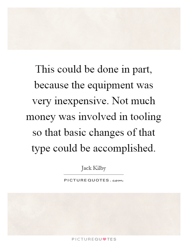 This could be done in part, because the equipment was very inexpensive. Not much money was involved in tooling so that basic changes of that type could be accomplished Picture Quote #1