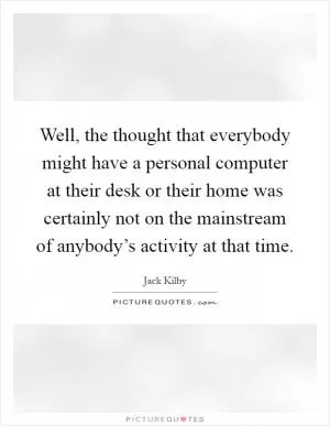 Well, the thought that everybody might have a personal computer at their desk or their home was certainly not on the mainstream of anybody’s activity at that time Picture Quote #1