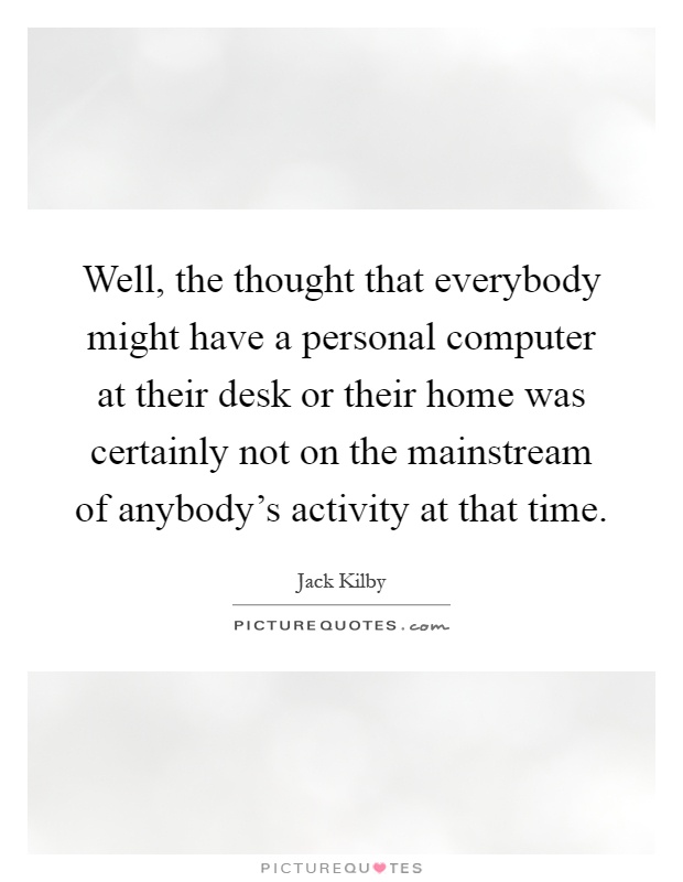 Well, the thought that everybody might have a personal computer at their desk or their home was certainly not on the mainstream of anybody's activity at that time Picture Quote #1