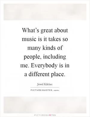 What’s great about music is it takes so many kinds of people, including me. Everybody is in a different place Picture Quote #1