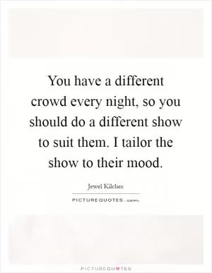You have a different crowd every night, so you should do a different show to suit them. I tailor the show to their mood Picture Quote #1