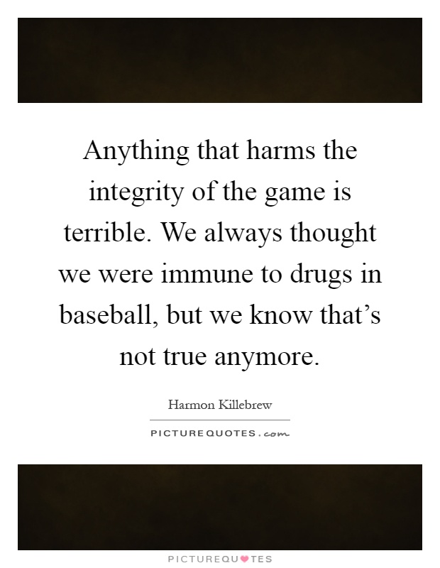 Anything that harms the integrity of the game is terrible. We always thought we were immune to drugs in baseball, but we know that's not true anymore Picture Quote #1