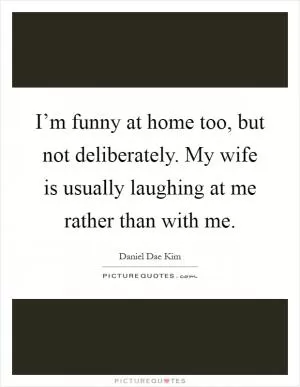 I’m funny at home too, but not deliberately. My wife is usually laughing at me rather than with me Picture Quote #1