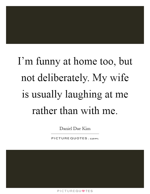 I'm funny at home too, but not deliberately. My wife is usually laughing at me rather than with me Picture Quote #1
