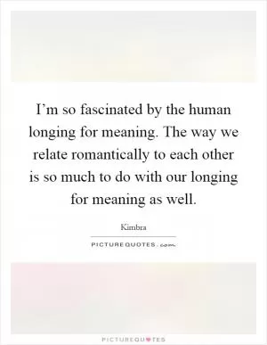 I’m so fascinated by the human longing for meaning. The way we relate romantically to each other is so much to do with our longing for meaning as well Picture Quote #1