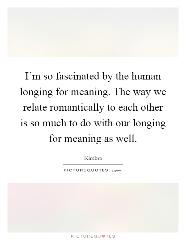 I'm so fascinated by the human longing for meaning. The way we relate romantically to each other is so much to do with our longing for meaning as well Picture Quote #1