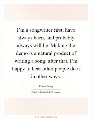 I’m a songwriter first, have always been, and probably always will be. Making the demo is a natural product of writing a song; after that, I’m happy to hear other people do it in other ways Picture Quote #1
