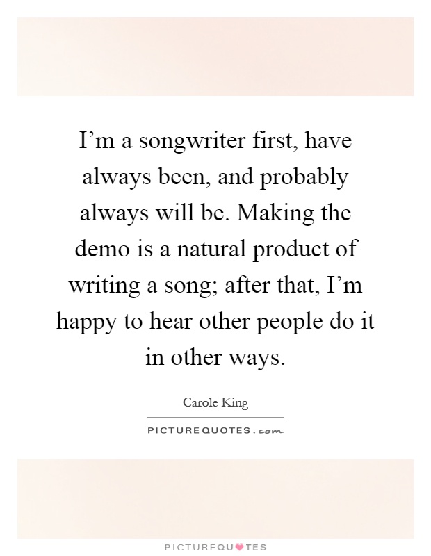 I'm a songwriter first, have always been, and probably always will be. Making the demo is a natural product of writing a song; after that, I'm happy to hear other people do it in other ways Picture Quote #1