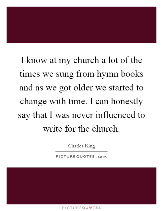 I know at my church a lot of the times we sung from hymn books and as we got older we started to change with time. I can honestly say that I was never influenced to write for the church Picture Quote #1
