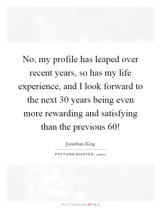 No, my profile has leaped over recent years, so has my life experience, and I look forward to the next 30 years being even more rewarding and satisfying than the previous 60! Picture Quote #1