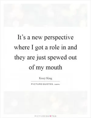 It’s a new perspective where I got a role in and they are just spewed out of my mouth Picture Quote #1