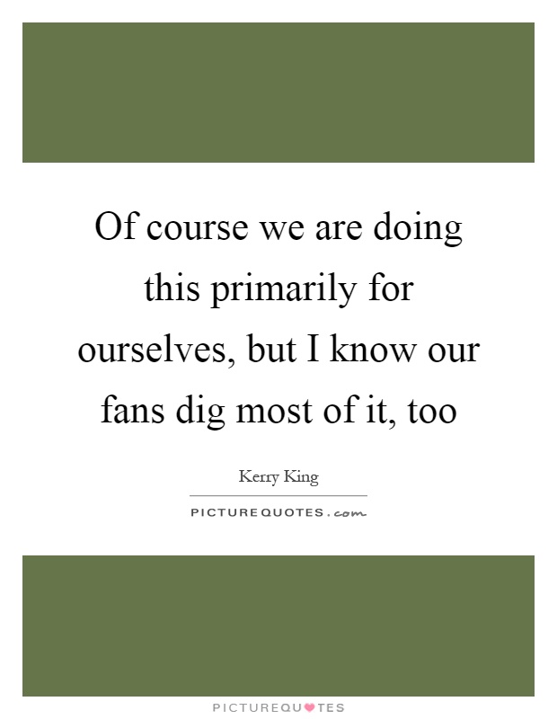 Of course we are doing this primarily for ourselves, but I know our fans dig most of it, too Picture Quote #1
