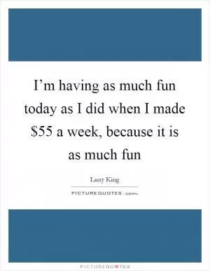 I’m having as much fun today as I did when I made $55 a week, because it is as much fun Picture Quote #1