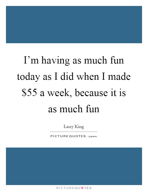 I'm having as much fun today as I did when I made $55 a week, because it is as much fun Picture Quote #1