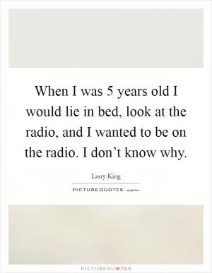 When I was 5 years old I would lie in bed, look at the radio, and I wanted to be on the radio. I don’t know why Picture Quote #1