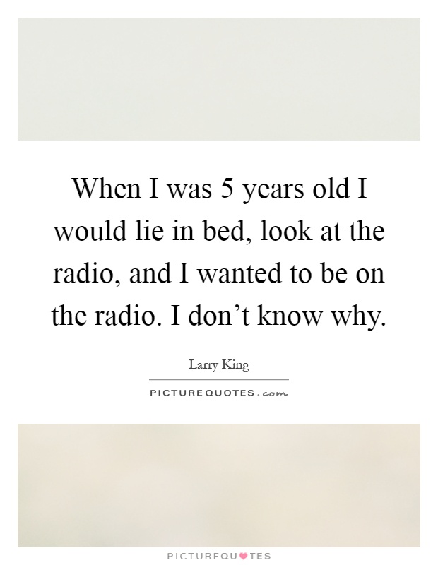 When I was 5 years old I would lie in bed, look at the radio, and I wanted to be on the radio. I don't know why Picture Quote #1