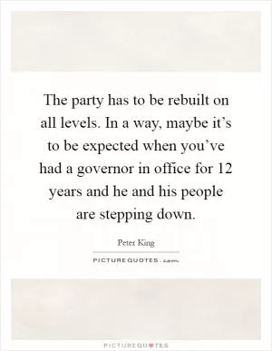 The party has to be rebuilt on all levels. In a way, maybe it’s to be expected when you’ve had a governor in office for 12 years and he and his people are stepping down Picture Quote #1