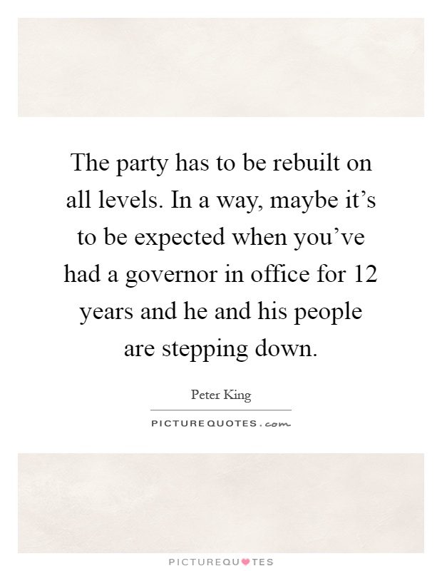 The party has to be rebuilt on all levels. In a way, maybe it's to be expected when you've had a governor in office for 12 years and he and his people are stepping down Picture Quote #1