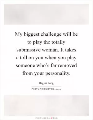 My biggest challenge will be to play the totally submissive woman. It takes a toll on you when you play someone who’s far removed from your personality Picture Quote #1